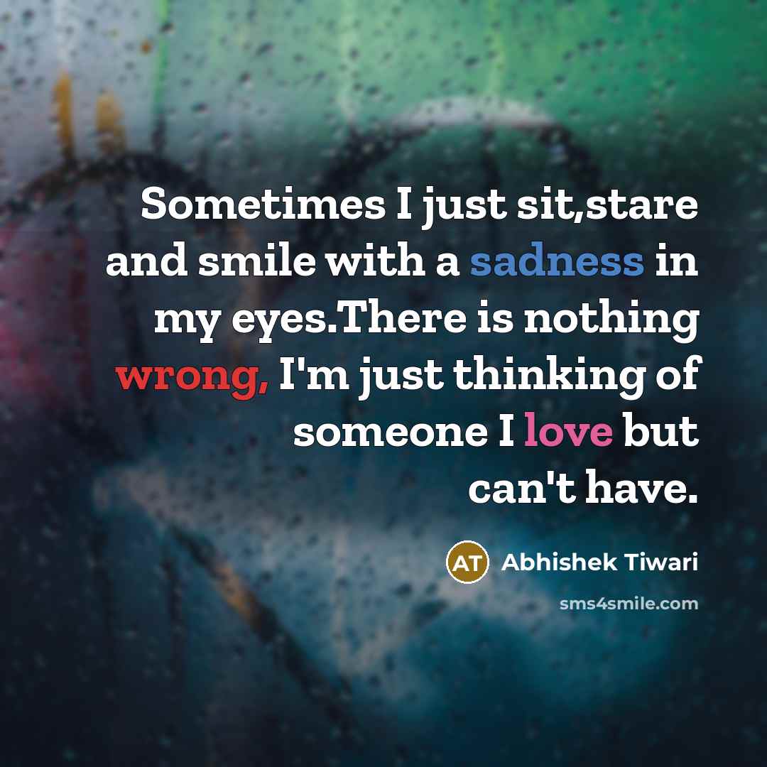 “Sometimes I just sit,stare and smile with a sadness in my eyes.There is nothing wrong, I'm just thinking of someone I love but can't have.” quote by Abhishek Tiwari