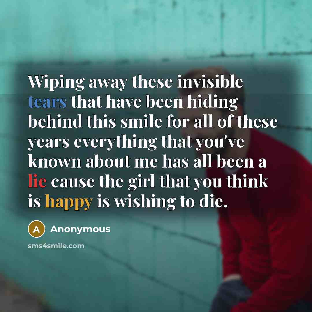 “Wiping away these invisible tears that have been hiding behind this smile for all of these years everything that you've known about me has all been a lie cause the girl that you think is happy is wishing to die.” quote by Anonymous