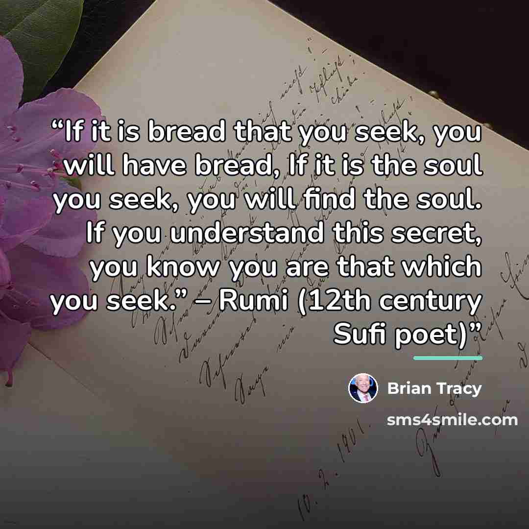 “If it is bread that you seek, you will have bread, If it is the soul you seek, you will find the soul. If you understand this secret, you know you are that which you seek.” – Rumi (12th century Sufi poet)” quote by Brian Tracy