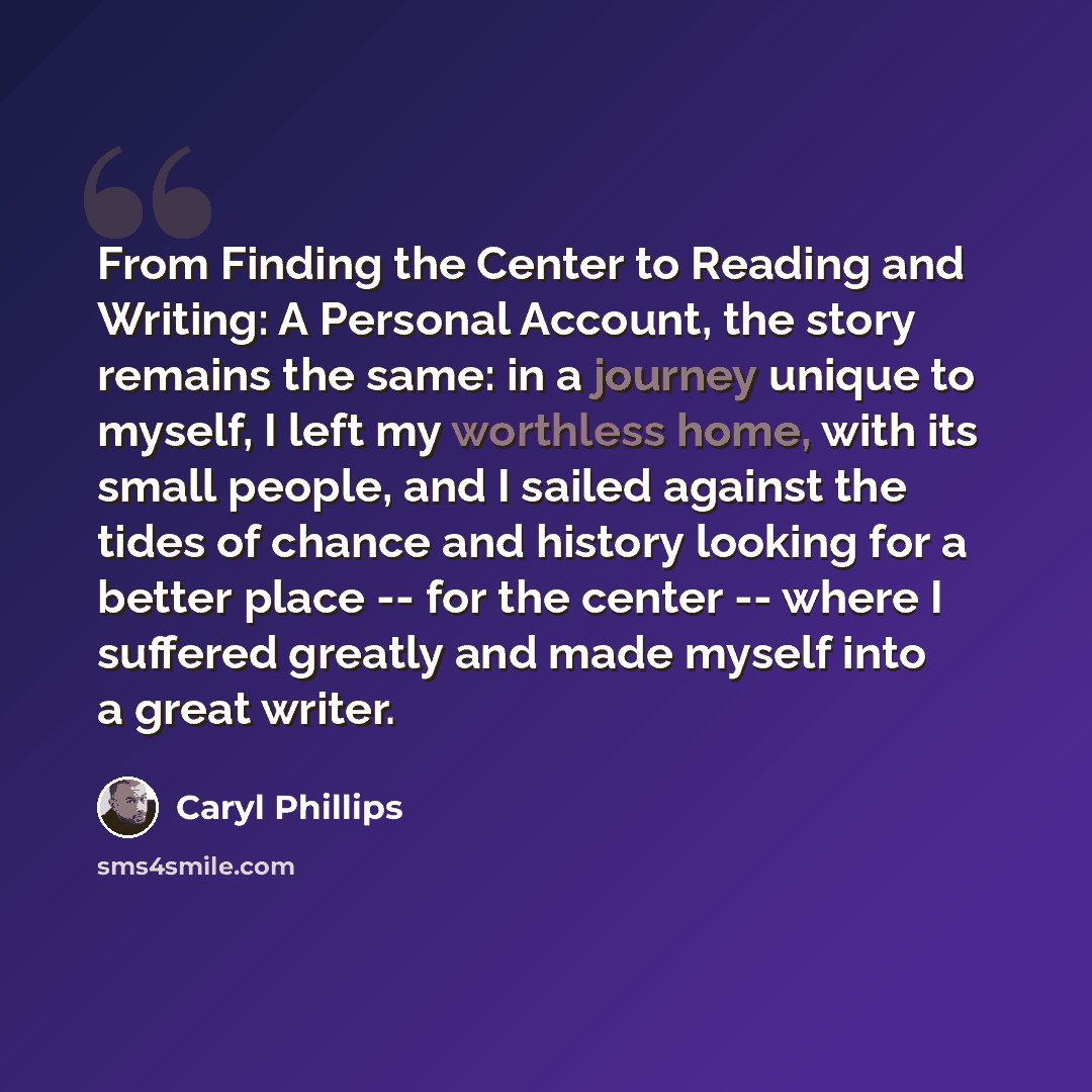“From Finding the Center to Reading and Writing: A Personal Account, the story remains the same: in a journey unique to myself, I left my worthless home, with its small people, and I sailed against the tides of chance and history looking for a better place -- for the center -- where I suffered…” quote by Caryl Phillips