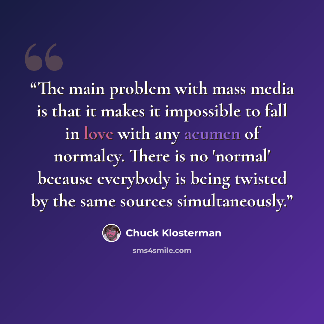 “The main problem with mass media is that it makes it impossible to fall in love with any acumen of normalcy. There is no 'normal' because everybody is being twisted by the same sources simultaneously.” quote by Chuck Klosterman