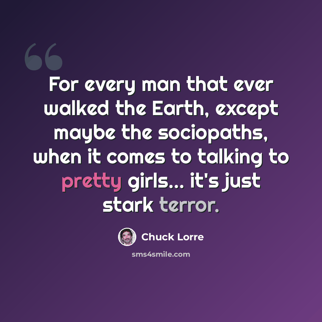 “For every man that ever walked the Earth, except maybe the sociopaths, when it comes to talking to pretty girls... it's just stark terror.” quote by Chuck Lorre