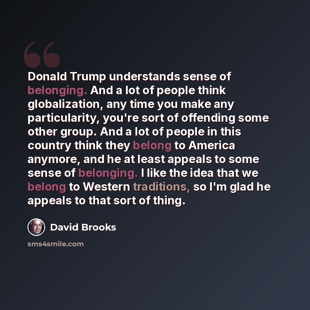 “Donald Trump understands sense of belonging. And a lot of people think globalization, any time you make any particularity, you're sort of offending some other group. And a lot of people in this country think they belong to America anymore, and he at least appeals to some sense of belonging. I like…” quote by David Brooks
