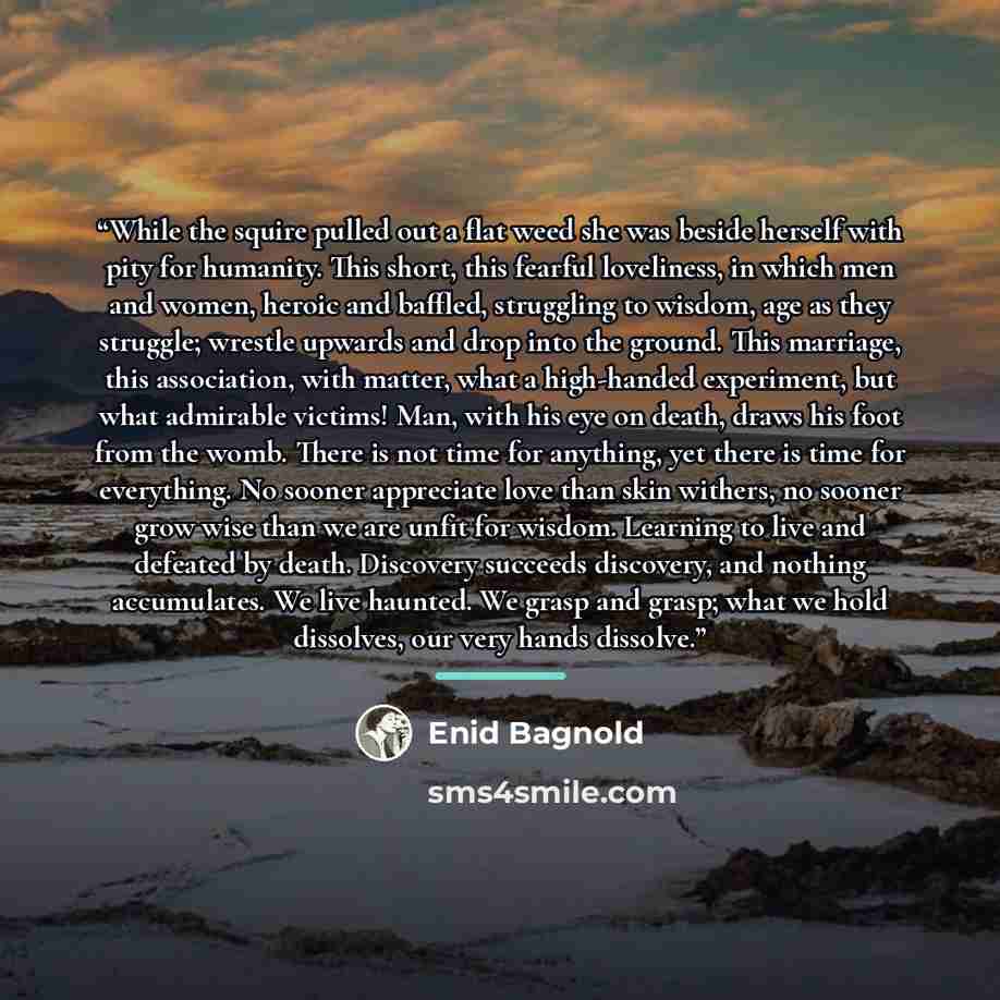 “While the squire pulled out a flat weed she was beside herself with pity for humanity. This short, this fearful loveliness, in which men and women, heroic and baffled, struggling to wisdom, age as they struggle; wrestle upwards and drop into the ground. This marriage, this association, with…” quote by Enid Bagnold