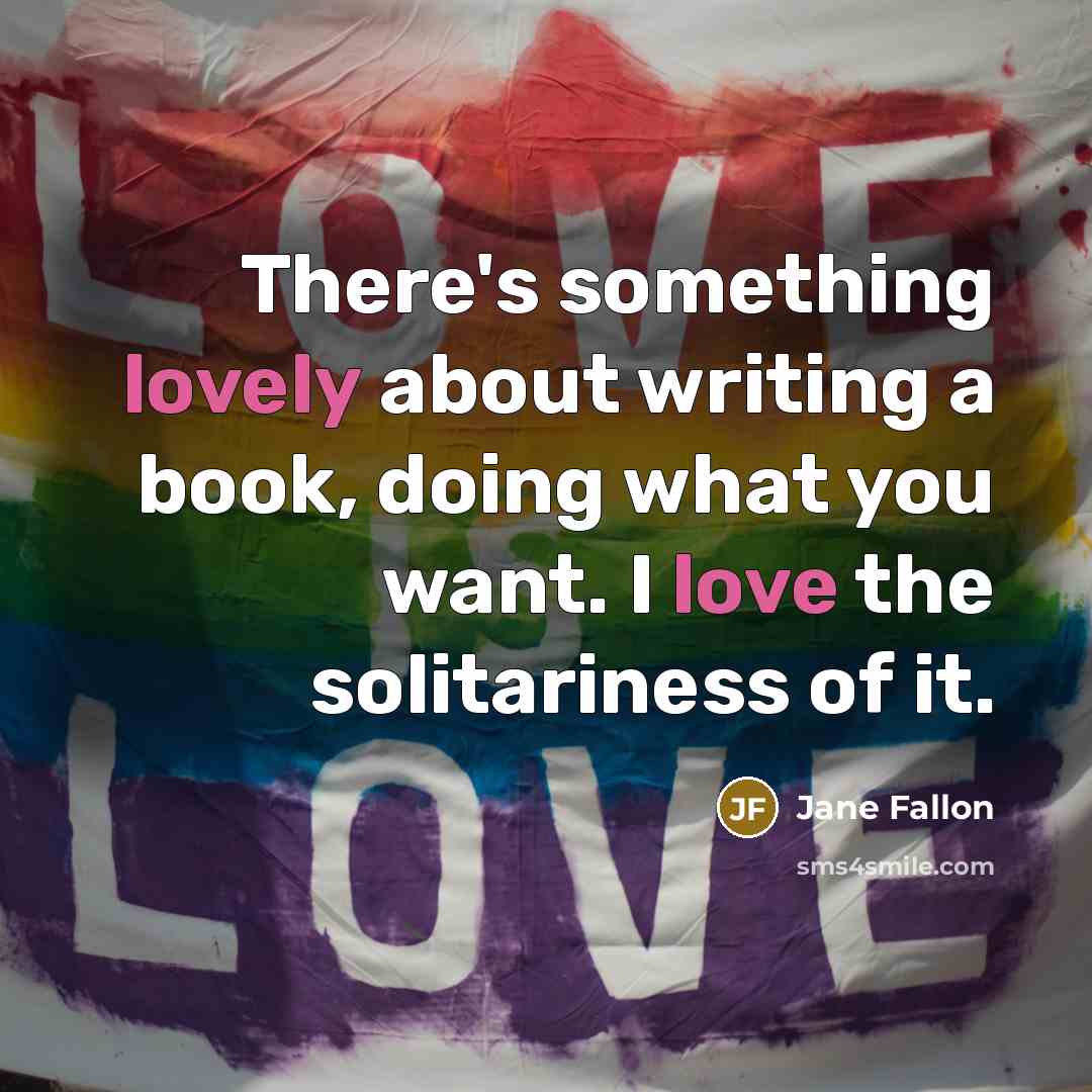 “There's something lovely about writing a book, doing what you want. I love the solitariness of it.” quote by Jane Fallon