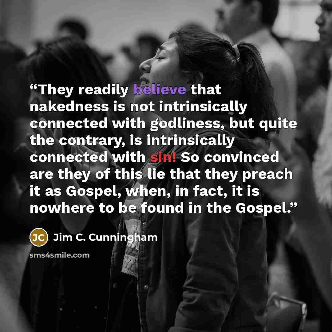 “They readily believe that nakedness is not intrinsically connected with godliness, but quite the contrary, is intrinsically connected with sin! So convinced are they of this lie that they preach it as Gospel, when, in fact, it is nowhere to be found in the Gospel.” quote by Jim C. Cunningham