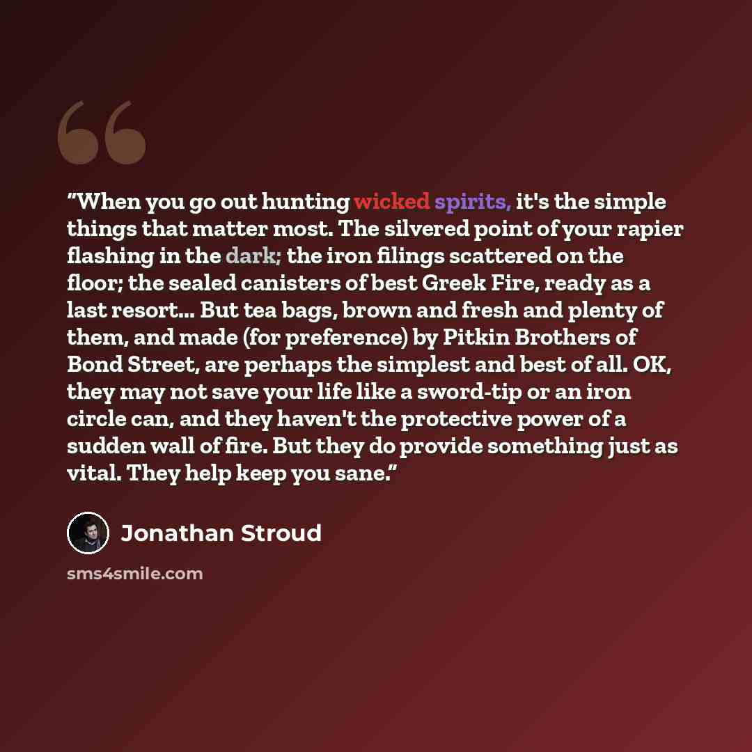 “When you go out hunting wicked spirits, it's the simple things that matter most. The silvered point of your rapier flashing in the dark; the iron filings scattered on the floor; the sealed canisters of best Greek Fire, ready as a last resort... But tea bags, brown and fresh and plenty of them, and…” quote by Jonathan Stroud
