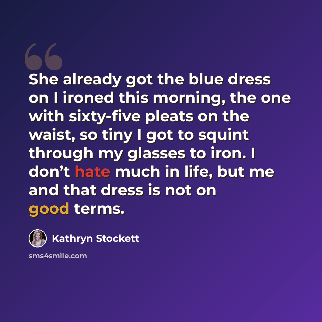 “She already got the blue dress on I ironed this morning, the one with sixty-five pleats on the waist, so tiny I got to squint through my glasses to iron. I don’t hate much in life, but me and that dress is not on good terms.” quote by Kathryn Stockett