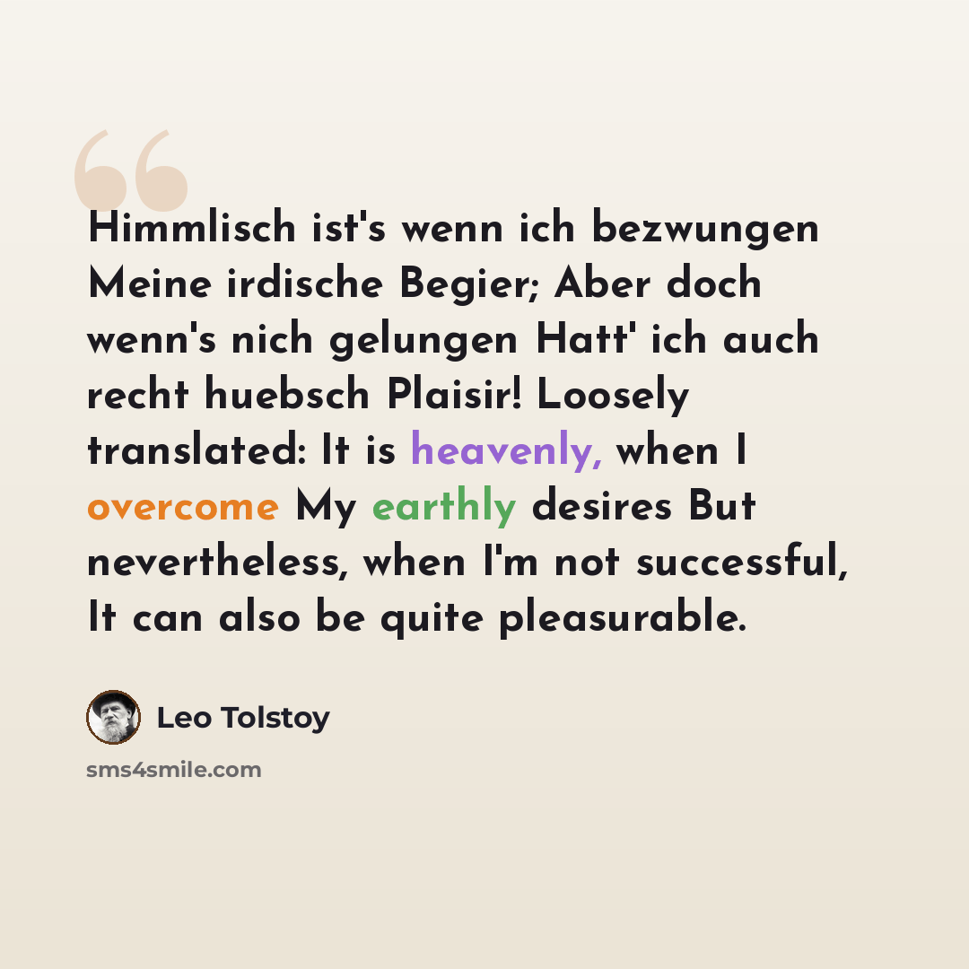 “Himmlisch ist's wenn ich bezwungen Meine irdische Begier; Aber doch wenn's nich gelungen Hatt' ich auch recht huebsch Plaisir! Loosely translated: It is heavenly, when I overcome My earthly desires But nevertheless, when I'm not successful, It can also be quite pleasurable.” quote by Leo Tolstoy