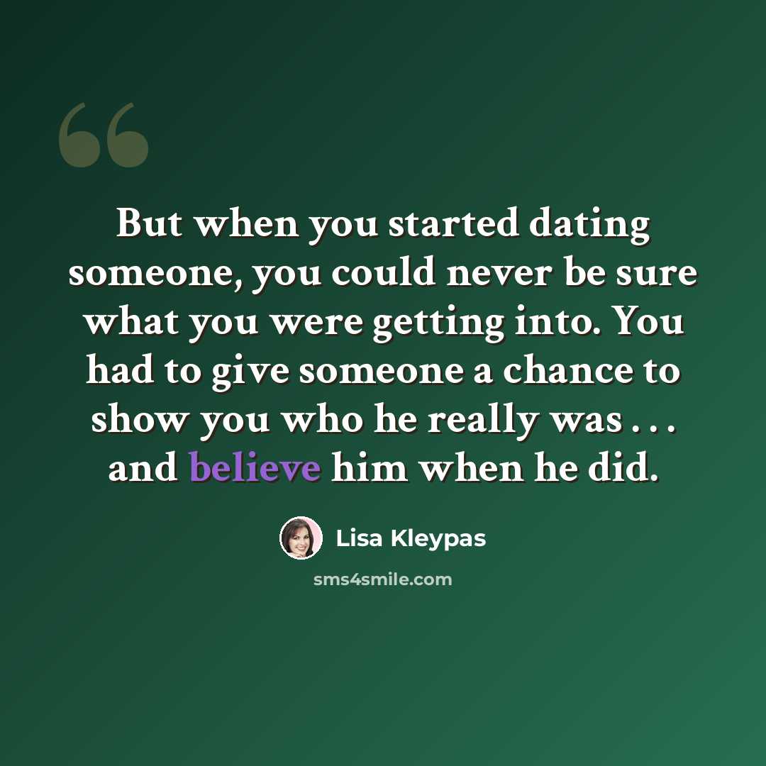 “But when you started dating someone, you could never be sure what you were getting into. You had to give someone a chance to show you who he really was . . . and believe him when he did.” quote by Lisa Kleypas