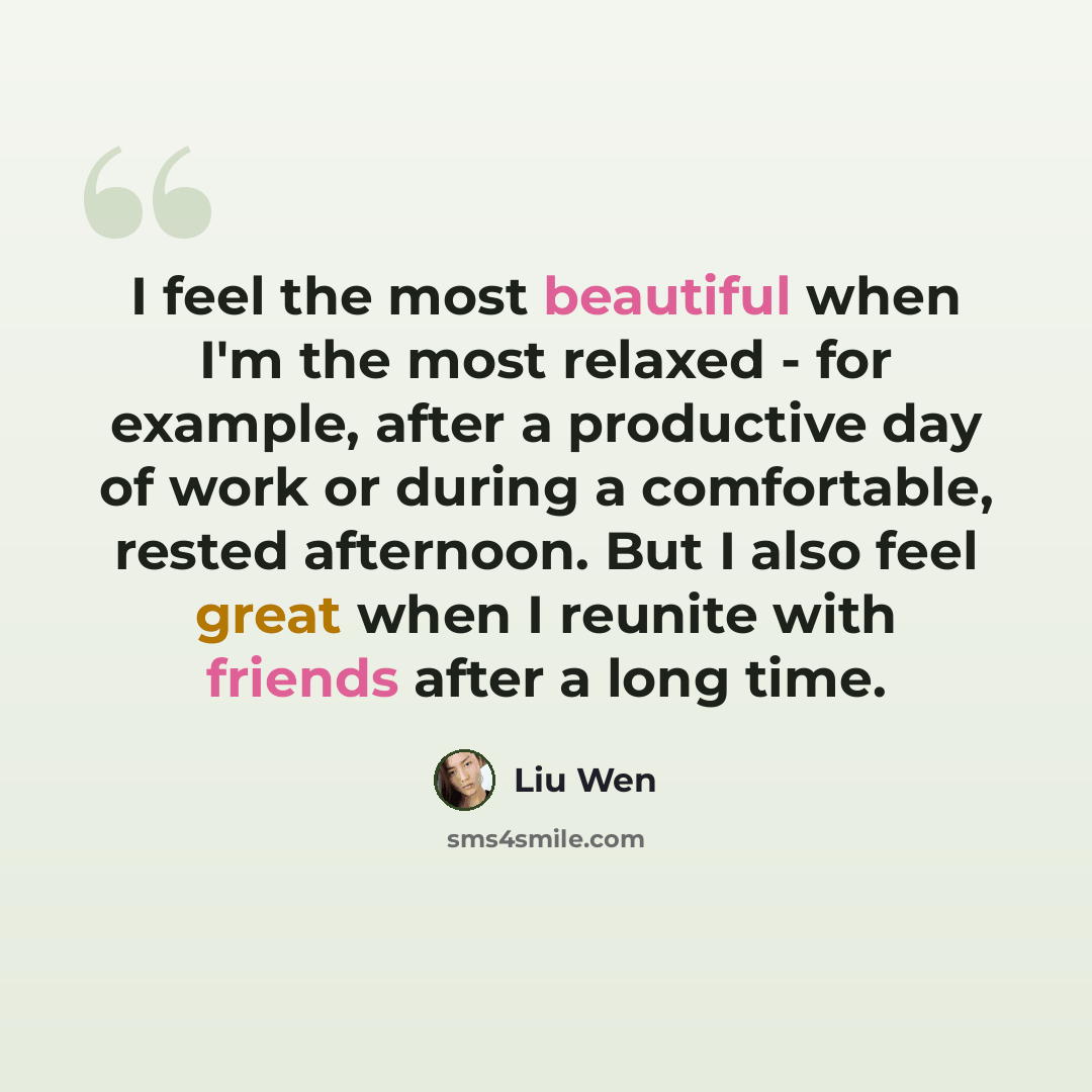 “I feel the most beautiful when I'm the most relaxed - for example, after a productive day of work or during a comfortable, rested afternoon. But I also feel great when I reunite with friends after a long time.” quote by Liu Wen