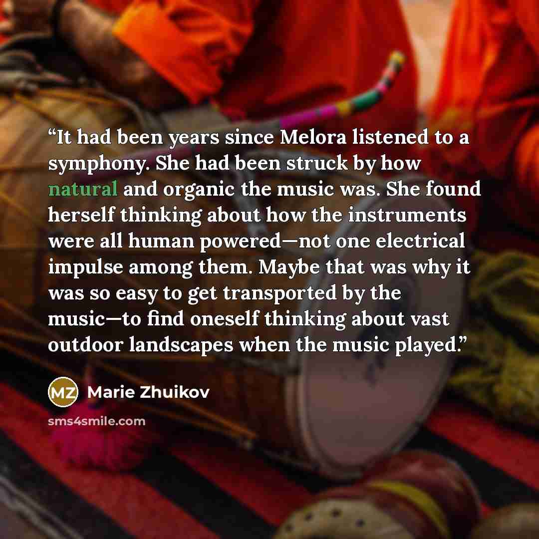 “It had been years since Melora listened to a symphony. She had been struck by how natural and organic the music was. She found herself thinking about how the instruments were all human powered—not one electrical impulse among them. Maybe that was why it was so easy to get transported by the…” quote by Marie Zhuikov