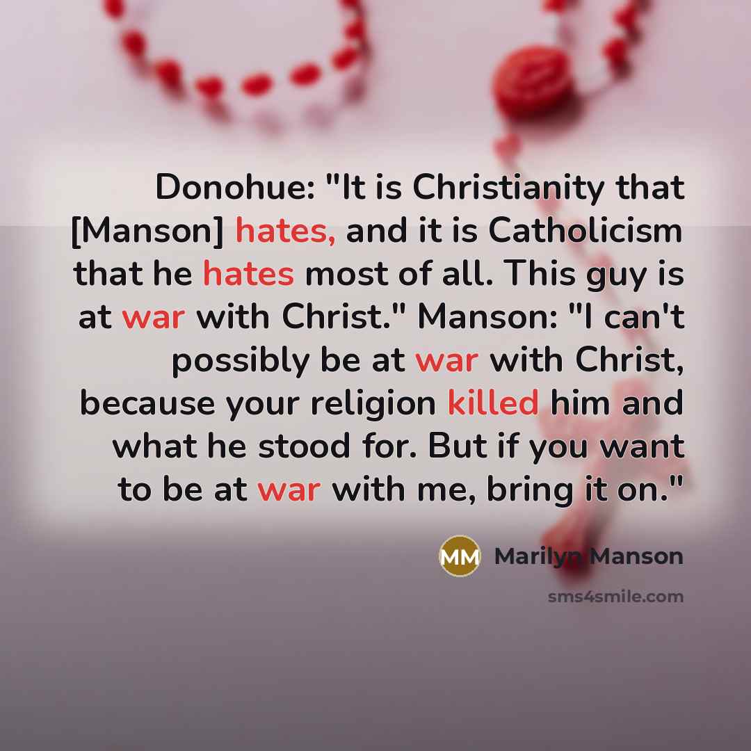 “Donohue: "It is Christianity that [Manson] hates, and it is Catholicism that he hates most of all. This guy is at war with Christ." Manson: "I can't possibly be at war with Christ, because your religion killed him and what he stood for. But if you want to be at war with me, bring it on."” quote by Marilyn Manson