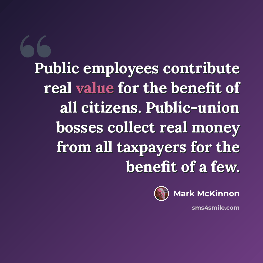 “Public employees contribute real value for the benefit of all citizens. Public-union bosses collect real money from all taxpayers for the benefit of a few.” quote by Mark McKinnon