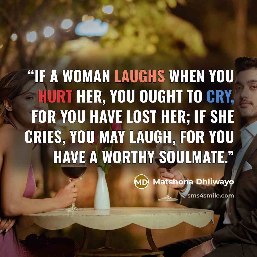 “If a woman laughs when you hurt her, you ought to cry, for you have lost her; if she cries, you may laugh, for you have a worthy soulmate.” quote by Matshona Dhliwayo