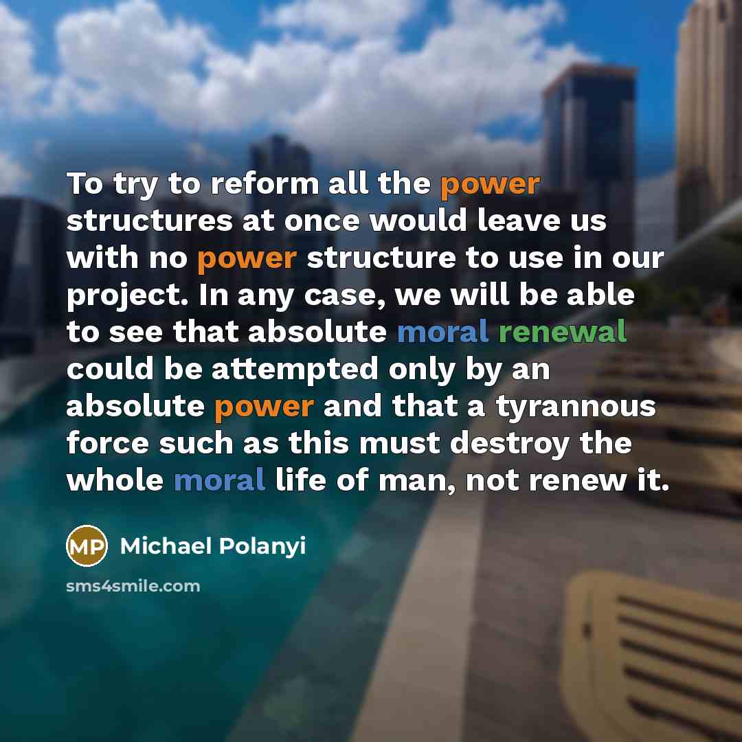 “To try to reform all the power structures at once would leave us with no power structure to use in our project. In any case, we will be able to see that absolute moral renewal could be attempted only by an absolute power and that a tyrannous force such as this must destroy the whole moral life of…” quote by Michael Polanyi