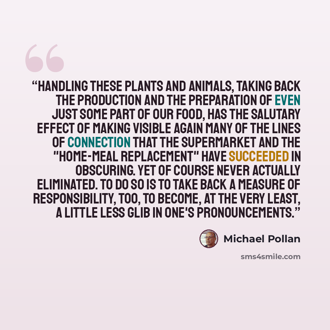 “Handling these plants and animals, taking back the production and the preparation of even just some part of our food, has the salutary effect of making visible again many of the lines of connection that the supermarket and the "home-meal replacement" have succeeded in obscuring. yet of course…” quote by Michael Pollan