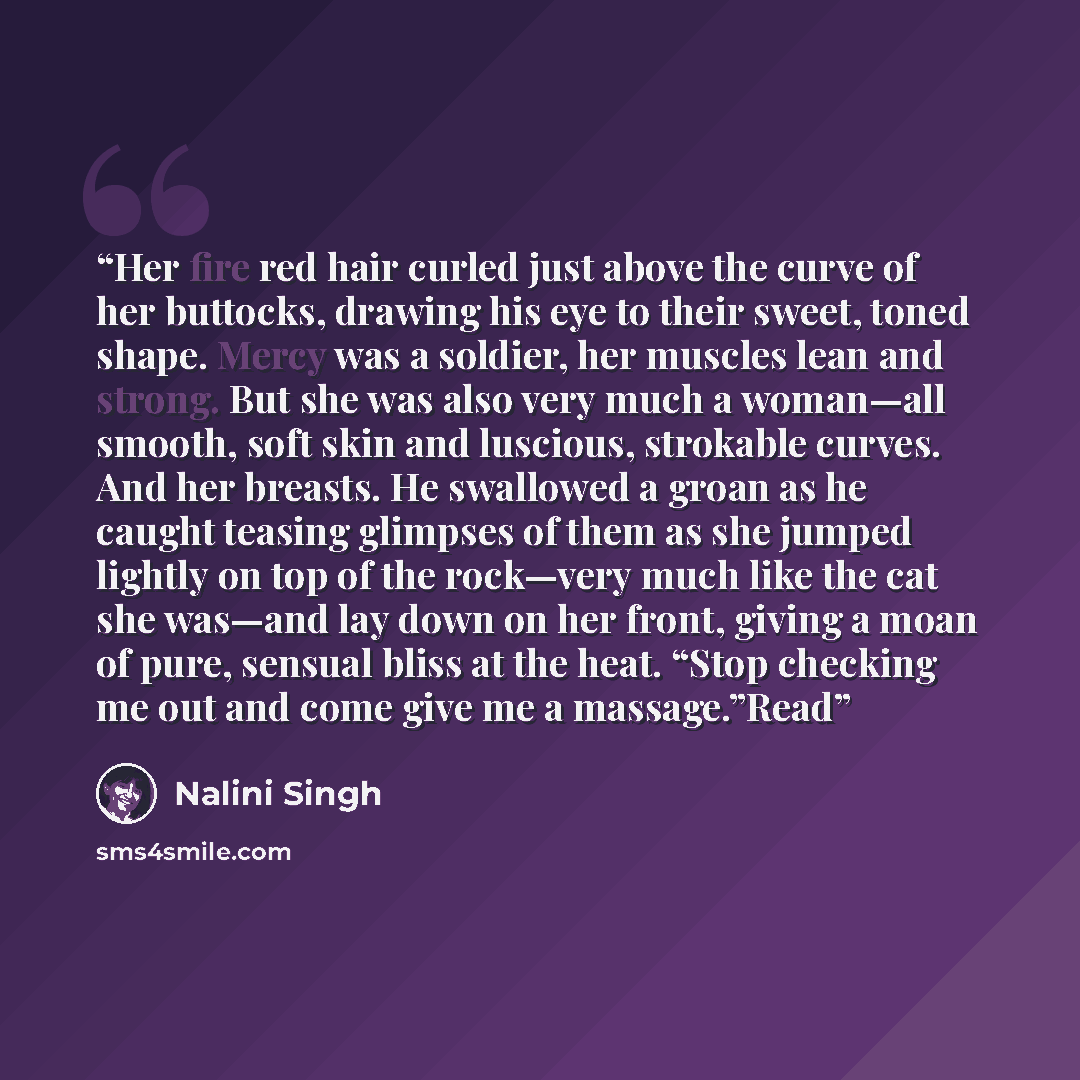 “Her fire red hair curled just above the curve of her buttocks, drawing his eye to their sweet, toned shape. Mercy was a soldier, her muscles lean and strong. But she was also very much a woman—all smooth, soft skin and luscious, strokable curves. And her breasts. He swallowed a groan as he caught…” quote by Nalini Singh