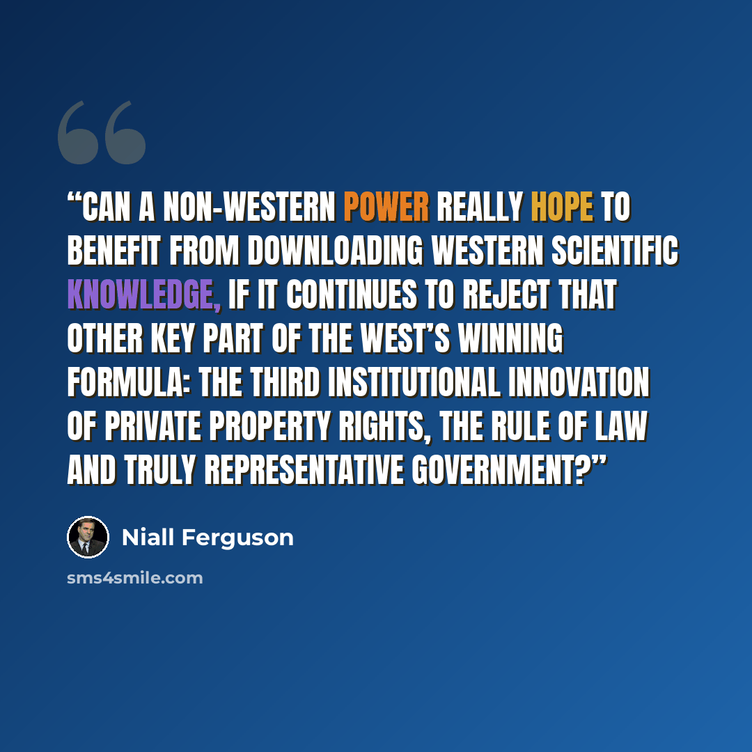 “Can a non-Western power really hope to benefit from downloading Western scientific knowledge, if it continues to reject that other key part of the West’s winning formula: the third institutional innovation of private property rights, the rule of law and truly representative government?” quote by Niall Ferguson