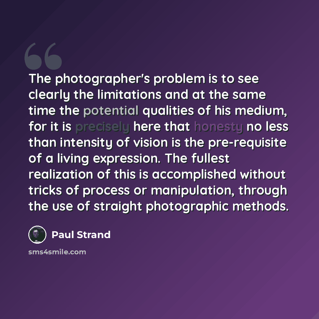 “The photographer's problem is to see clearly the limitations and at the same time the potential qualities of his medium, for it is precisely here that honesty no less than intensity of vision is the pre-requisite of a living expression. The fullest realization of this is accomplished without…” quote by Paul Strand