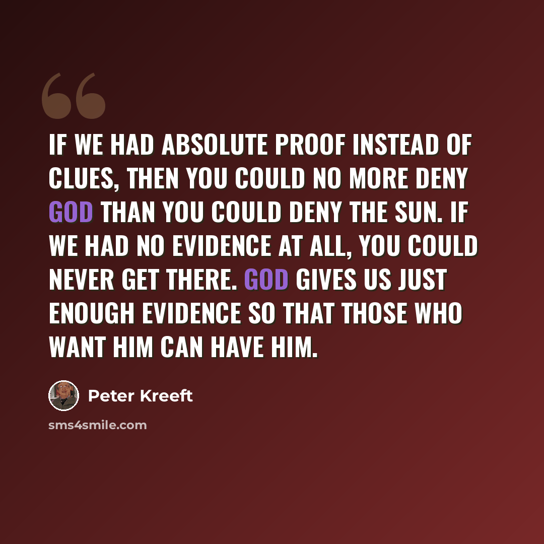 “If we had absolute proof instead of clues, then you could no more deny God than you could deny the sun. If we had no evidence at all, you could never get there. God gives us just enough evidence so that those who want him can have him.” quote by Peter Kreeft