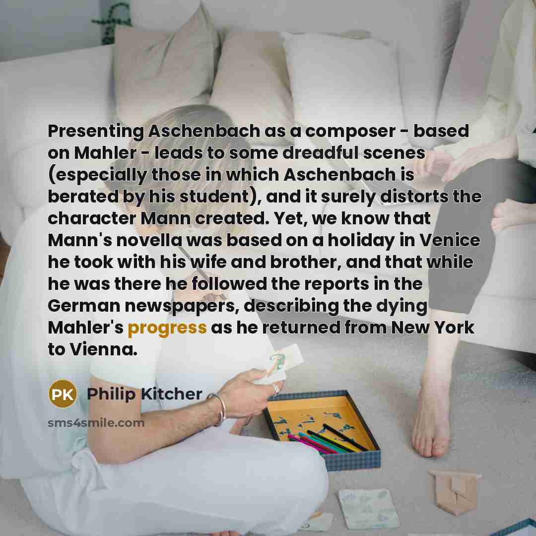 “Presenting Aschenbach as a composer - based on Mahler - leads to some dreadful scenes (especially those in which Aschenbach is berated by his student), and it surely distorts the character Mann created. Yet, we know that Mann's novella was based on a holiday in Venice he took with his wife and…” quote by Philip Kitcher