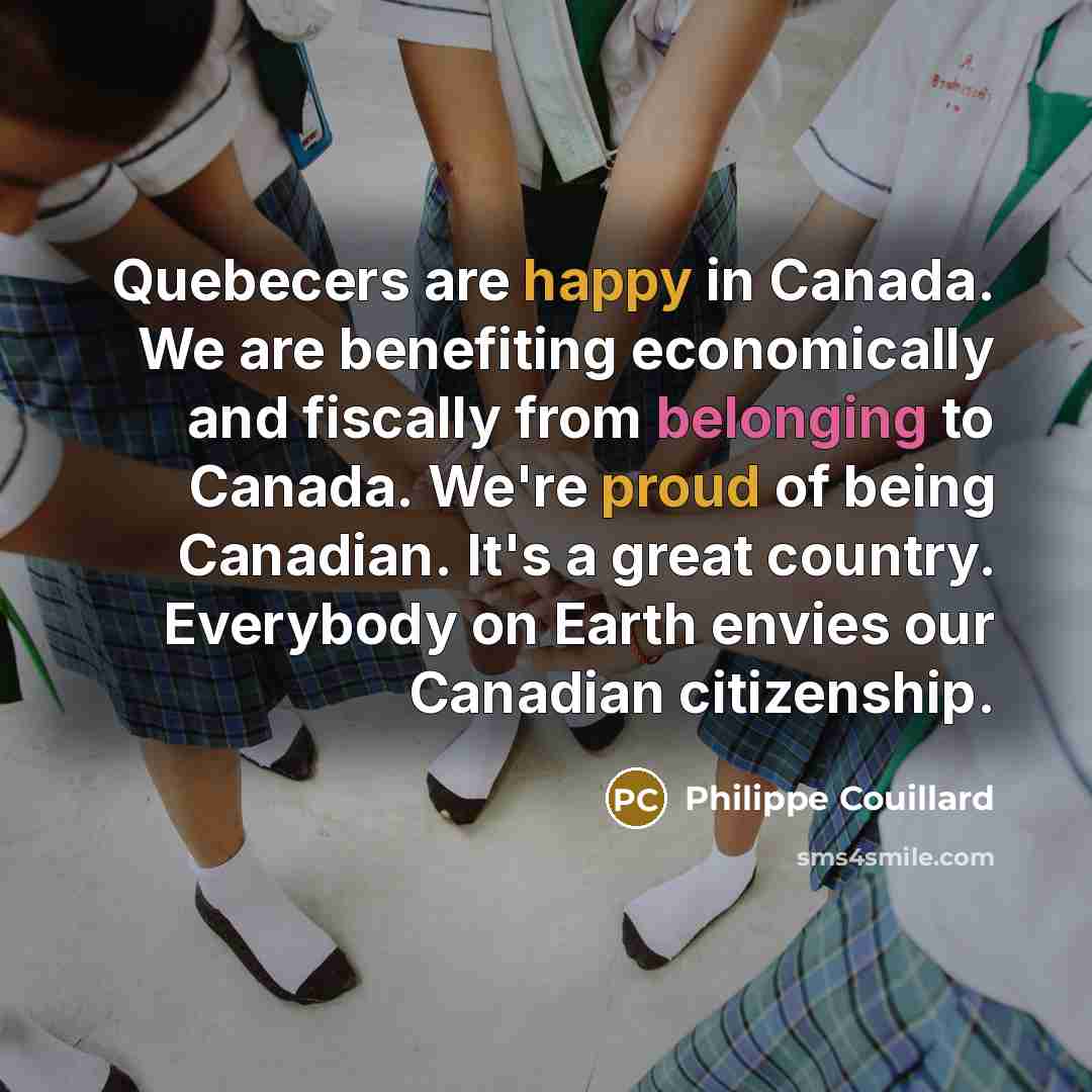 “Quebecers are happy in Canada. We are benefiting economically and fiscally from belonging to Canada. We're proud of being Canadian. It's a great country. Everybody on Earth envies our Canadian citizenship.” quote by Philippe Couillard