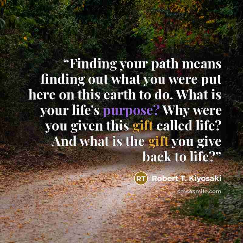 “Finding your path means finding out what you were put here on this earth to do. What is your life's purpose? Why were you given this gift called life? And what is the gift you give back to life?” quote by Robert T. Kiyosaki