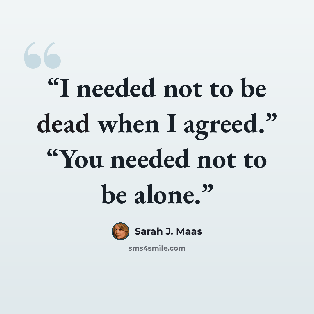 “I needed not to be dead when I agreed.” “You needed not to be alone.” quote by Sarah J. Maas