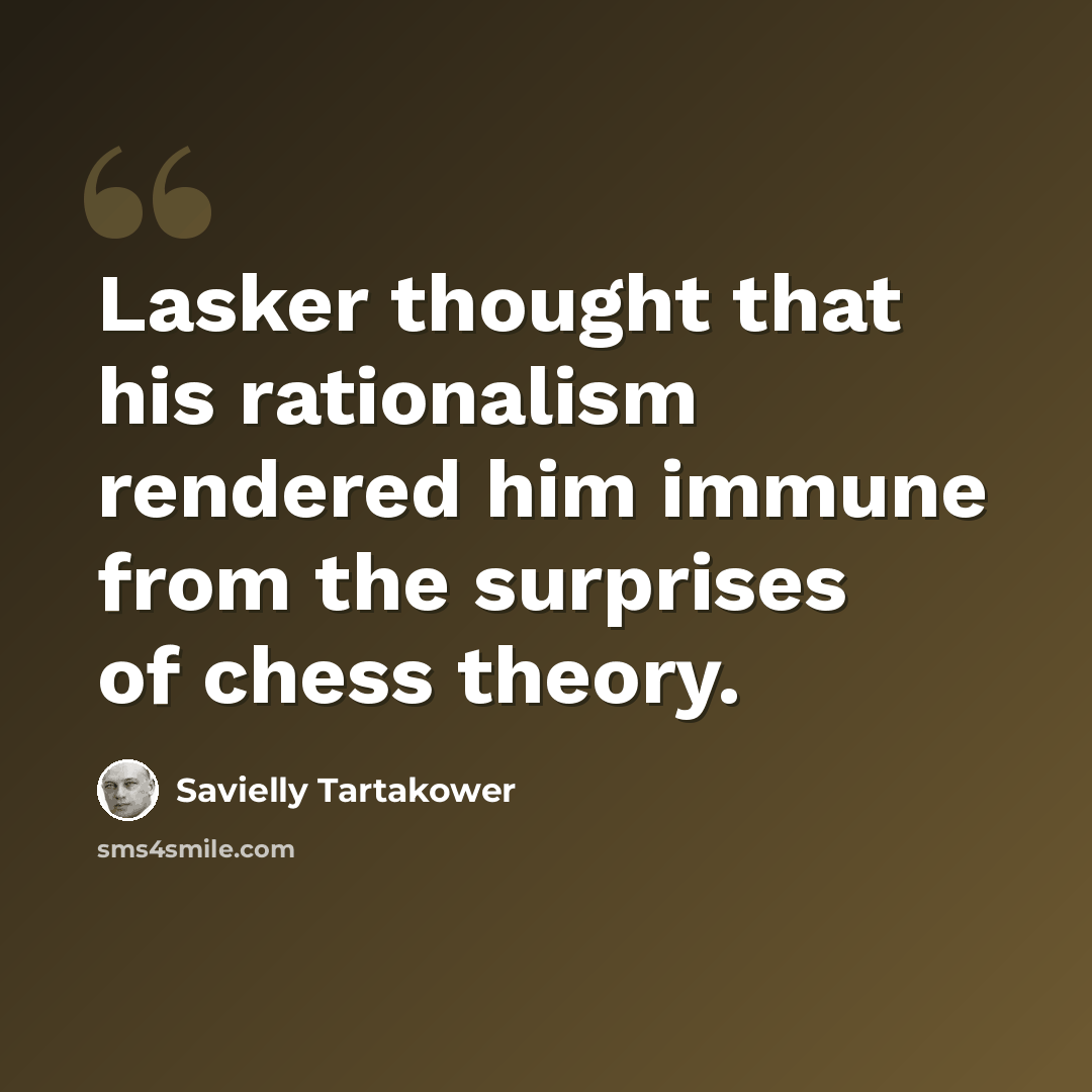 “Lasker thought that his rationalism rendered him immune from the surprises of chess theory.” quote by Savielly Tartakower