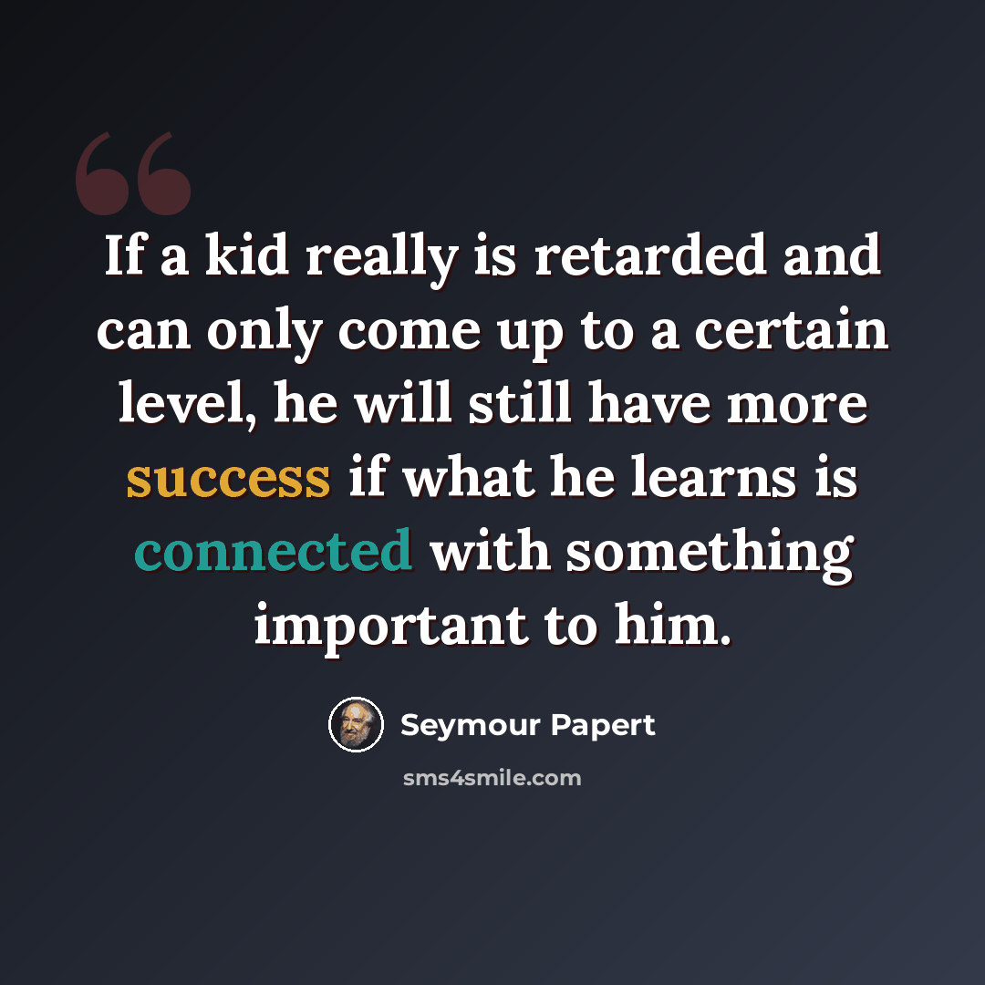 “If a kid really is retarded and can only come up to a certain level, he will still have more success if what he learns is connected with something important to him.” quote by Seymour Papert