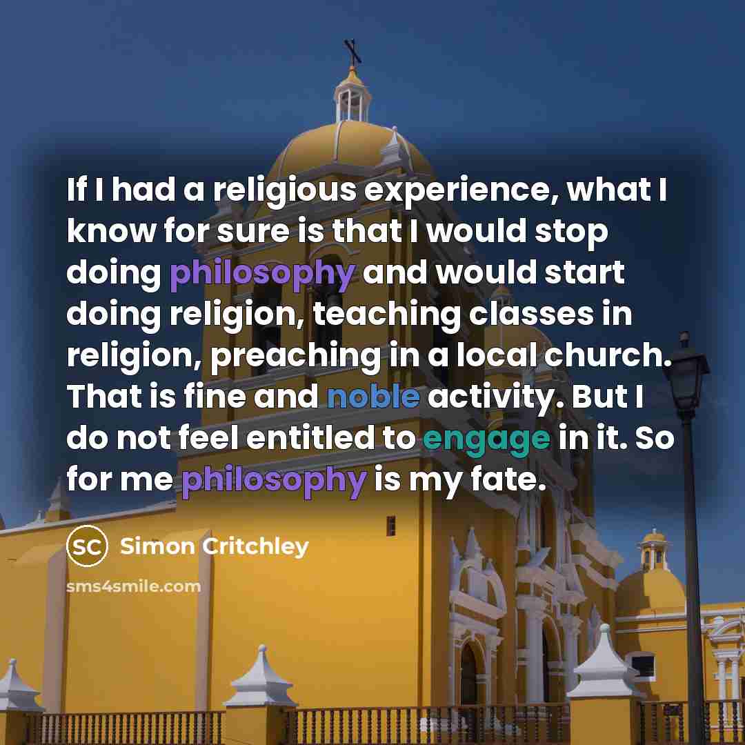 “If I had a religious experience, what I know for sure is that I would stop doing philosophy and would start doing religion, teaching classes in religion, preaching in a local church. That is fine and noble activity. But I do not feel entitled to engage in it. So for me philosophy is my fate.” quote by Simon Critchley