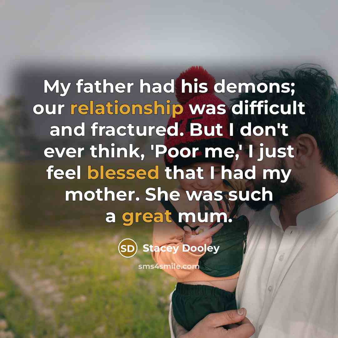 “My father had his demons; our relationship was difficult and fractured. But I don't ever think, 'Poor me,' I just feel blessed that I had my mother. She was such a great mum.” quote by Stacey Dooley