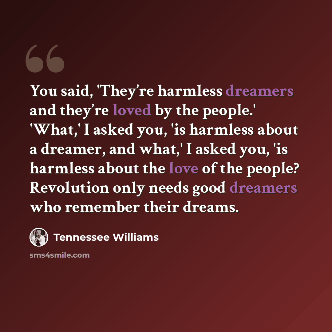 “You said, 'They’re harmless dreamers and they’re loved by the people.' 'What,' I asked you, 'is harmless about a dreamer, and what,' I asked you, 'is harmless about the love of the people? Revolution only needs good dreamers who remember their dreams.” quote by Tennessee Williams