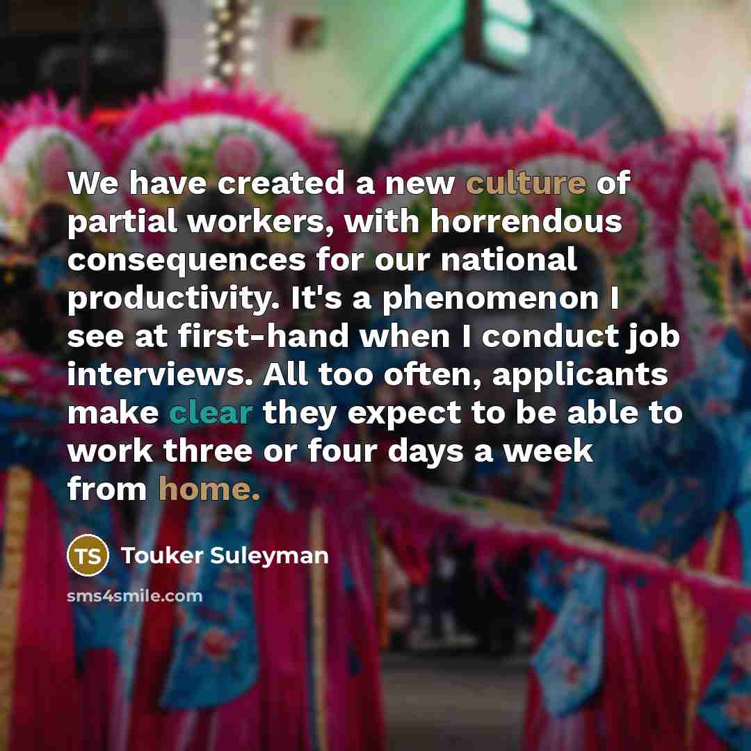 “We have created a new culture of partial workers, with horrendous consequences for our national productivity. It's a phenomenon I see at first-hand when I conduct job interviews. All too often, applicants make clear they expect to be able to work three or four days a week from home.” quote by Touker Suleyman