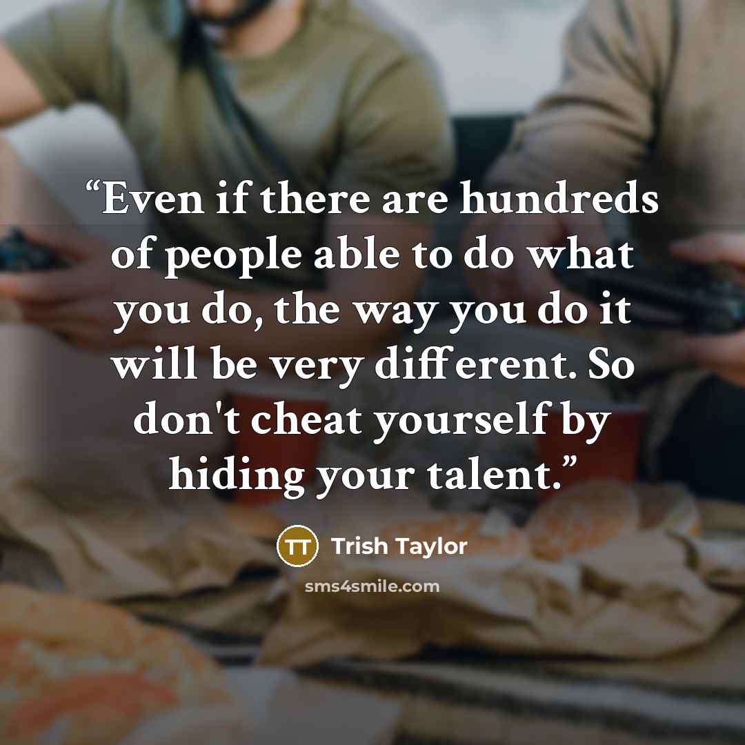 “Even if there are hundreds of people able to do what you do, the way you do it will be very different. So don't cheat yourself by hiding your talent.” quote by Trish Taylor