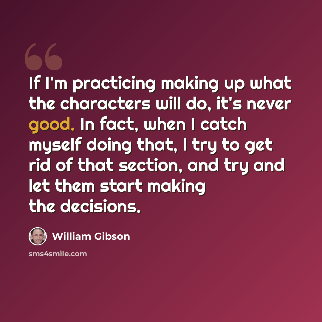 “If I'm practicing making up what the characters will do, it's never good. In fact, when I catch myself doing that, I try to get rid of that section, and try and let them start making the decisions.” quote by William Gibson