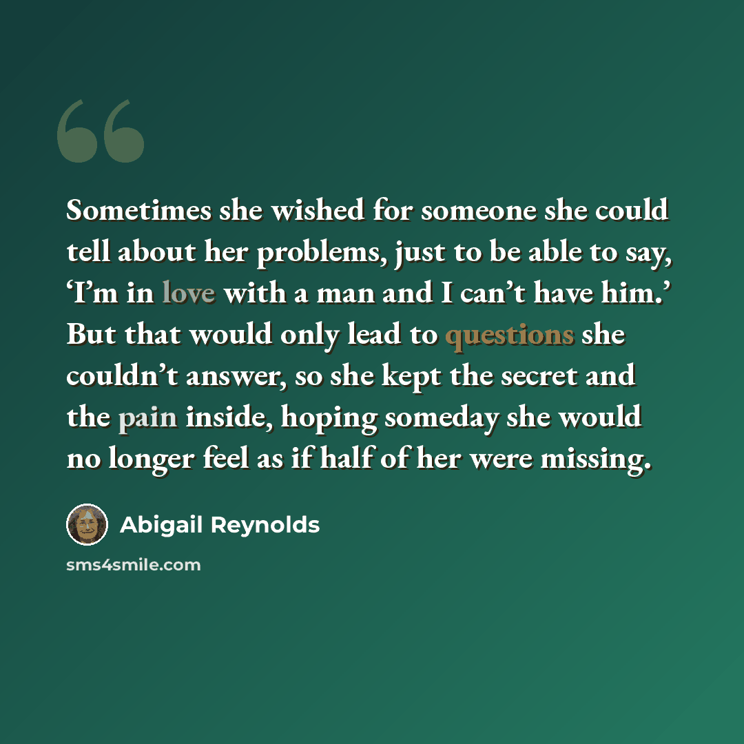 “Sometimes she wished for someone she could tell about her problems, just to be able to say, ‘I’m in love with a man and I can’t have him.’ But that would only lead to questions she couldn’t answer, so she kept the secret and the pain inside, hoping someday she would no longer feel as if half of…” quote by Abigail Reynolds