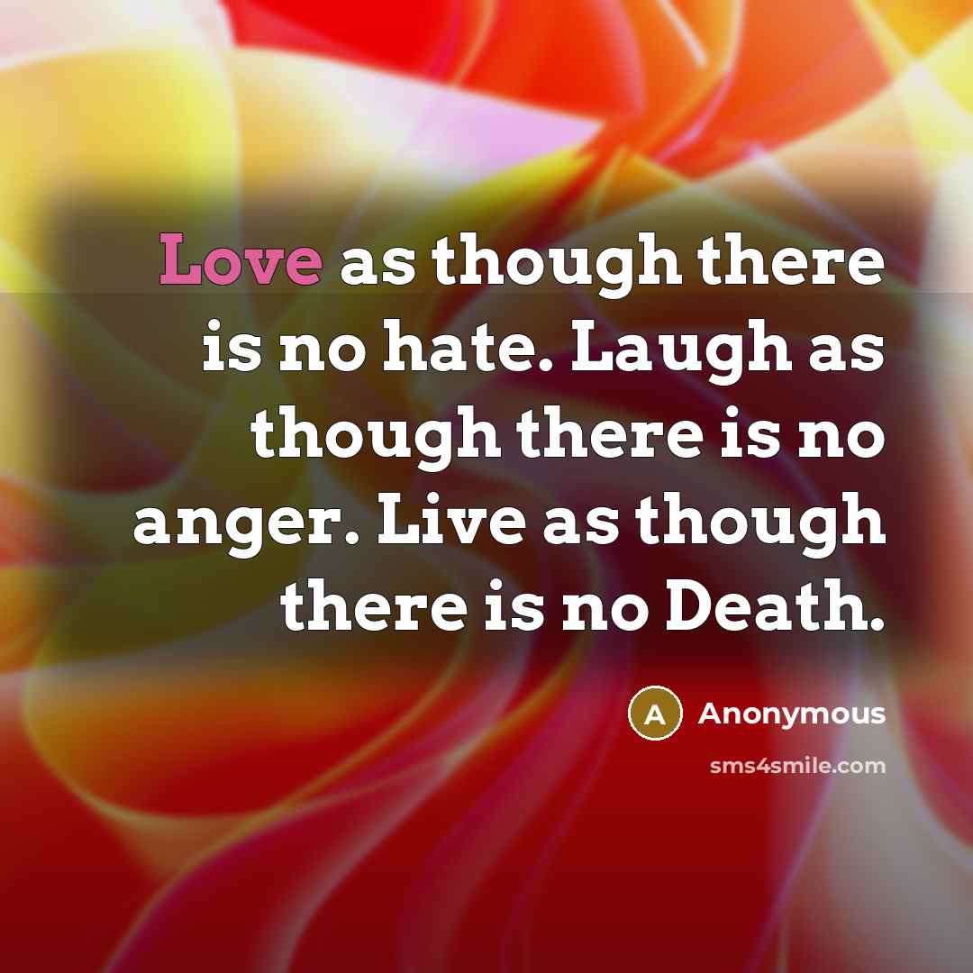 “Love as though there is no hate. Laugh as though there is no anger. Live as though there is no Death.” quote by Anonymous