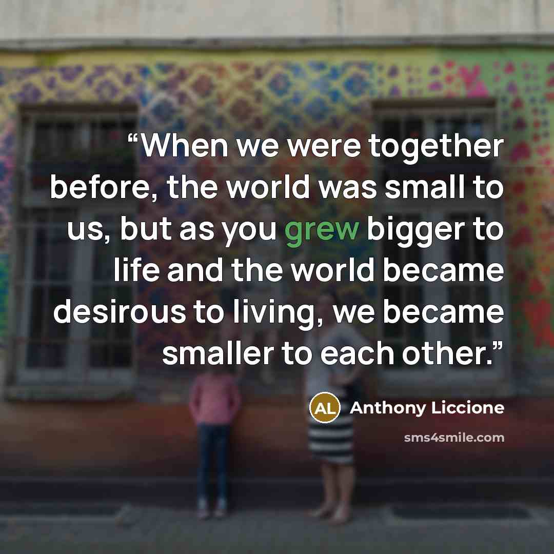 “When we were together before, the world was small to us, but as you grew bigger to life and the world became desirous to living, we became smaller to each other.” quote by Anthony Liccione