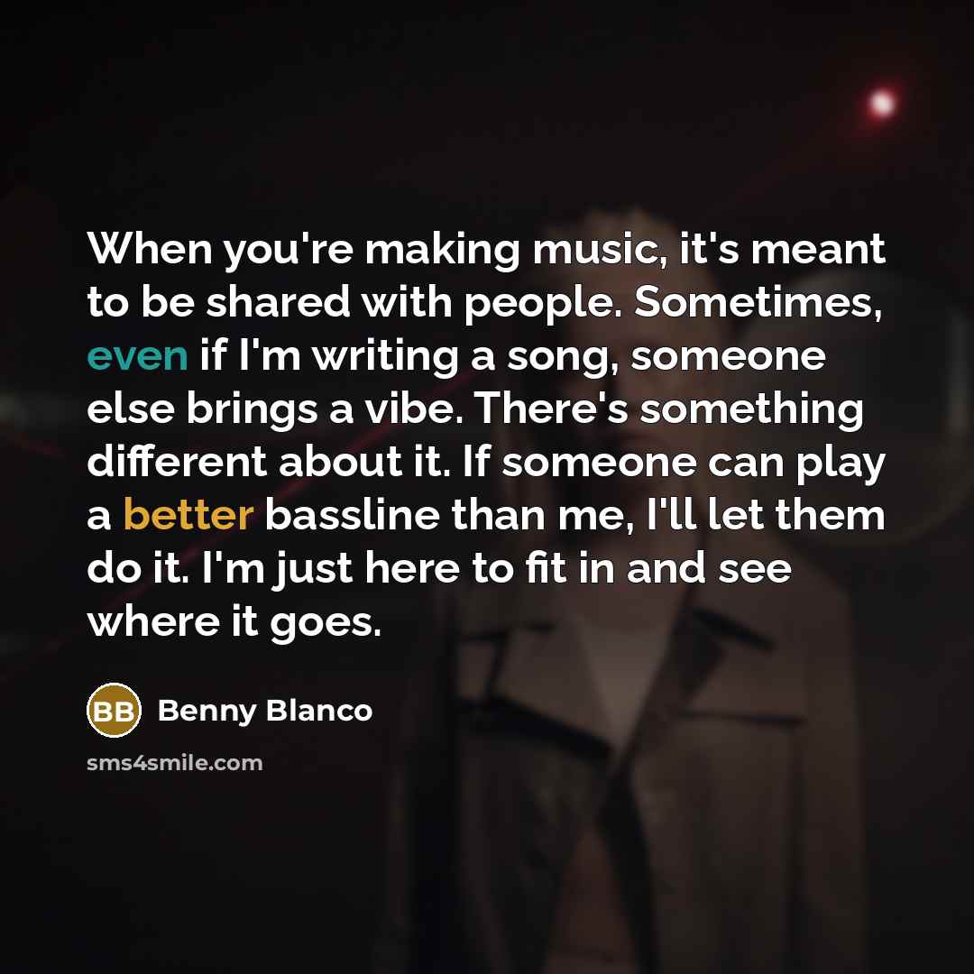 “When you're making music, it's meant to be shared with people. Sometimes, even if I'm writing a song, someone else brings a vibe. There's something different about it. If someone can play a better bassline than me, I'll let them do it. I'm just here to fit in and see where it goes.” quote by Benny Blanco