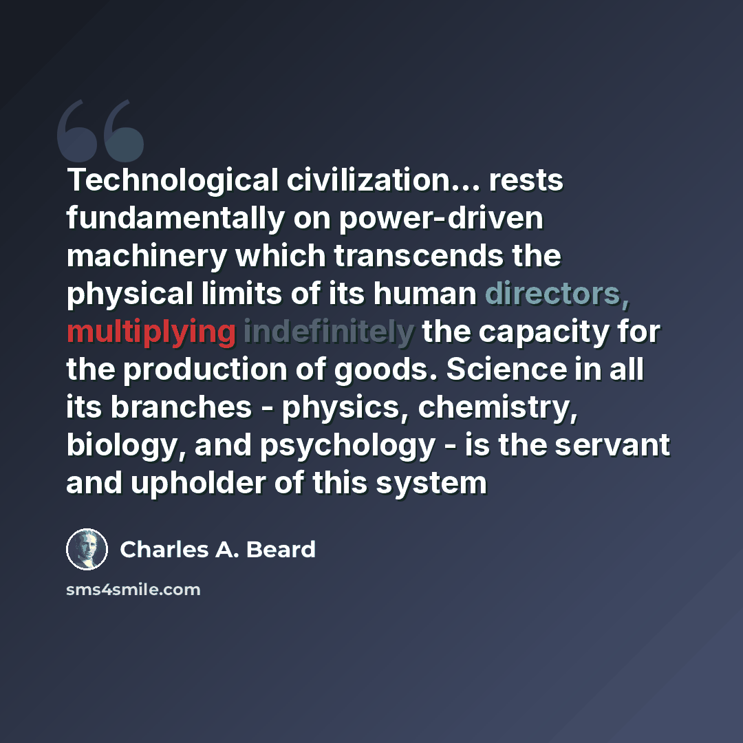 “Technological civilization... rests fundamentally on power-driven machinery which transcends the physical limits of its human directors, multiplying indefinitely the capacity for the production of goods. Science in all its branches - physics, chemistry, biology, and psychology - is the servant and…” quote by Charles A. Beard