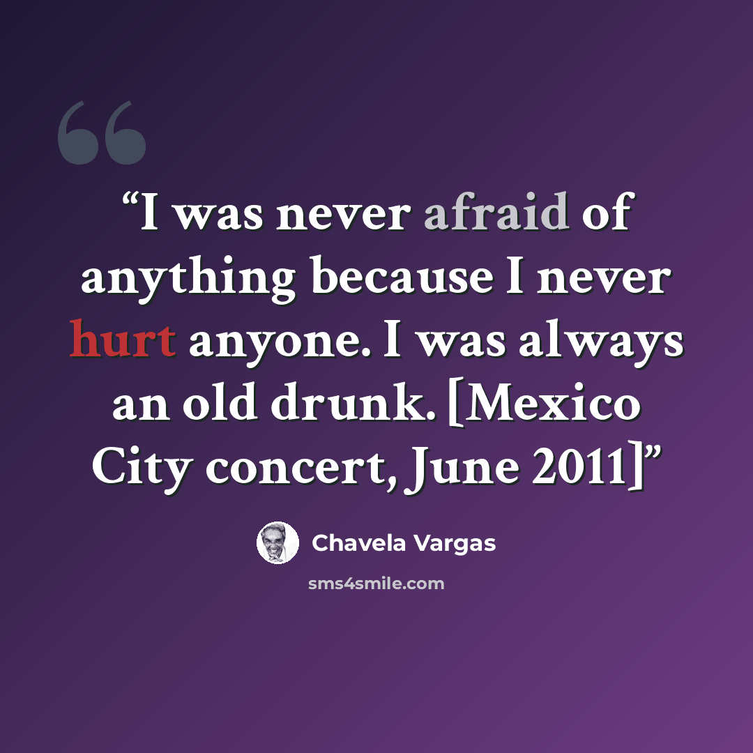 “I was never afraid of anything because I never hurt anyone. I was always an old drunk. [Mexico City concert, June 2011]” quote by Chavela Vargas