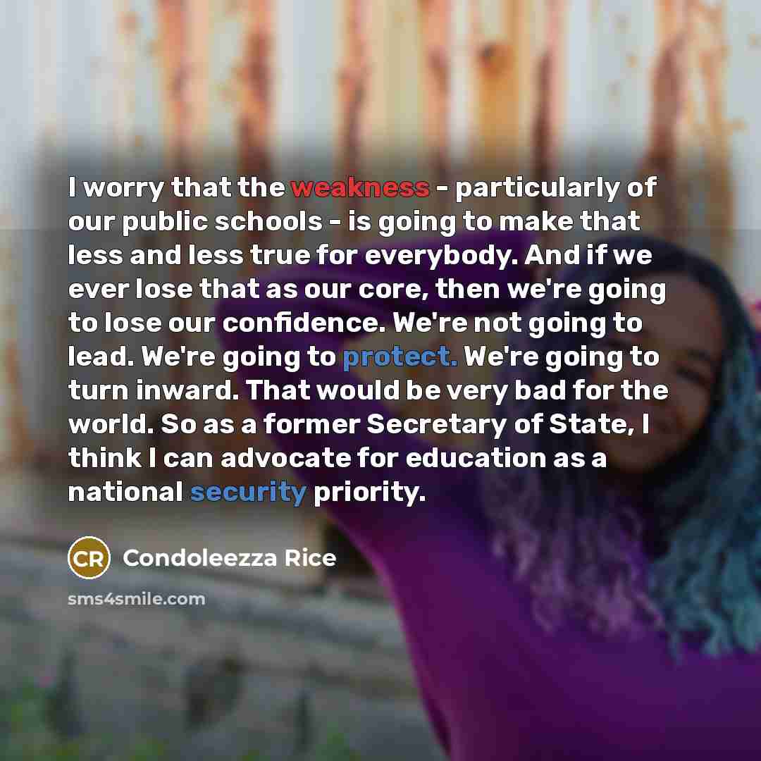 “I worry that the weakness - particularly of our public schools - is going to make that less and less true for everybody. And if we ever lose that as our core, then we're going to lose our confidence. We're not going to lead. We're going to protect. We're going to turn inward. That would be very…” quote by Condoleezza Rice