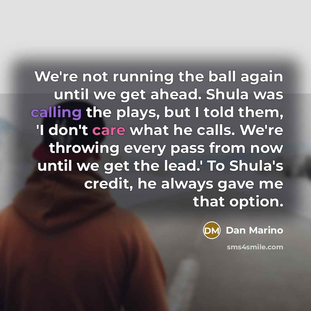 “We're not running the ball again until we get ahead. Shula was calling the plays, but I told them, 'I don't care what he calls. We're throwing every pass from now until we get the lead.' To Shula's credit, he always gave me that option.” quote by Dan Marino
