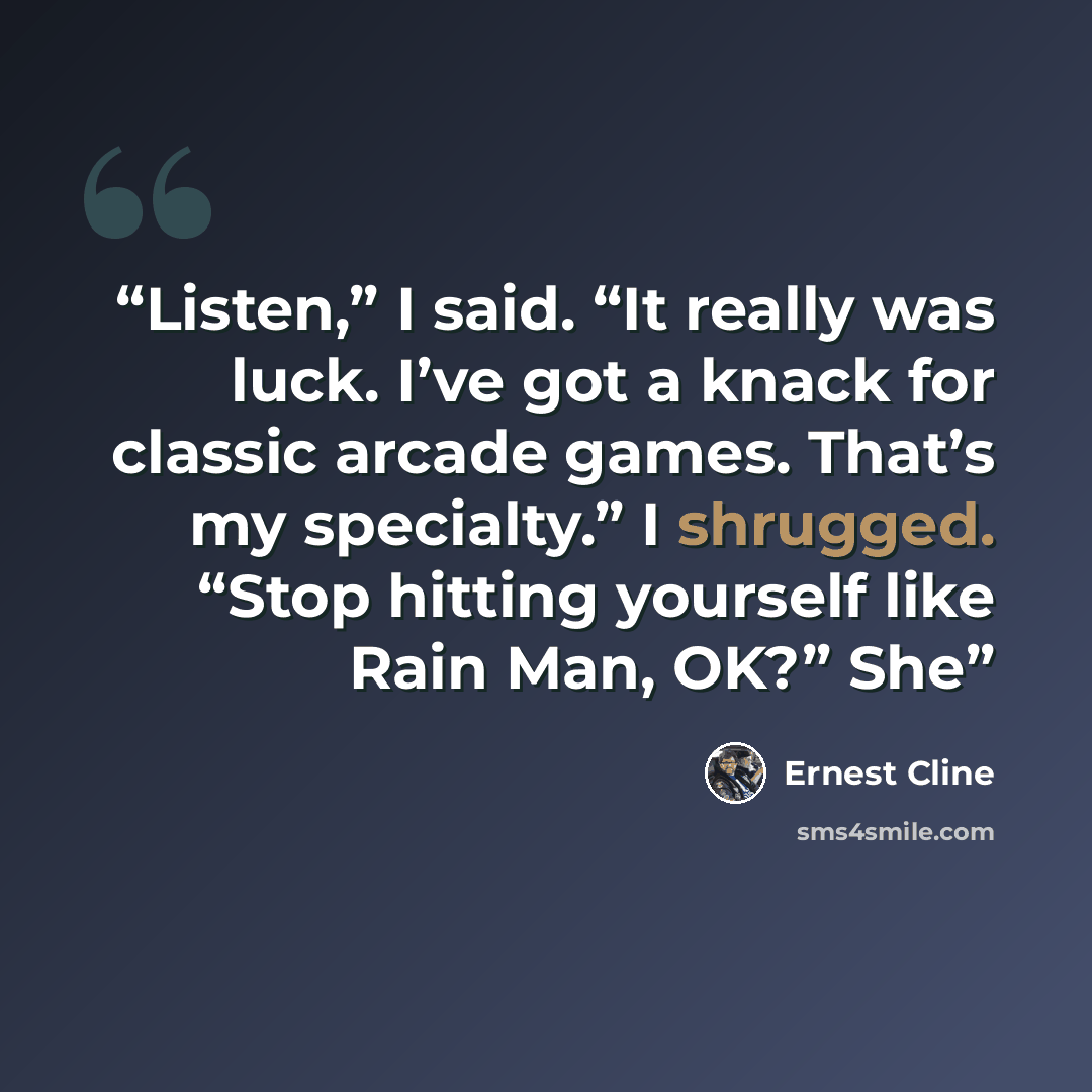 “Listen,” I said. “It really was luck. I’ve got a knack for classic arcade games. That’s my specialty.” I shrugged. “Stop hitting yourself like Rain Man, OK?” She” quote by Ernest Cline