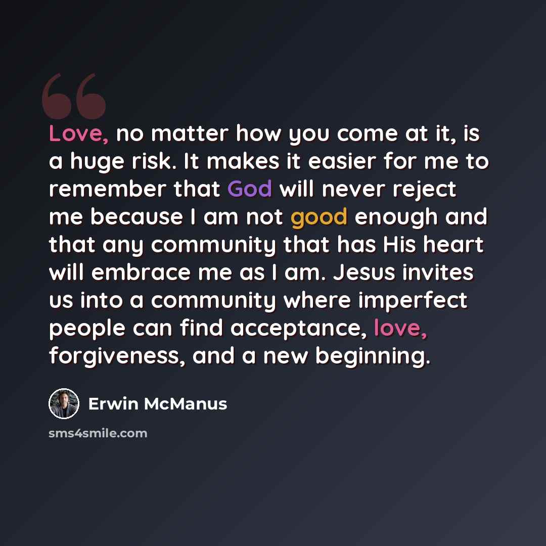 “Love, no matter how you come at it, is a huge risk. It makes it easier for me to remember that God will never reject me because I am not good enough and that any community that has His heart will embrace me as I am. Jesus invites us into a community where imperfect people can find acceptance…” quote by Erwin McManus