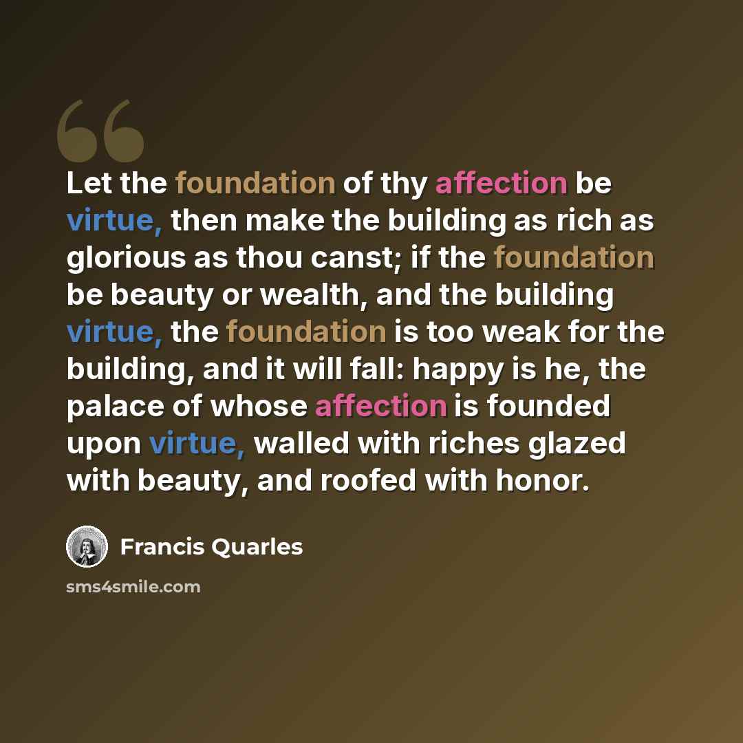 “Let the foundation of thy affection be virtue, then make the building as rich as glorious as thou canst; if the foundation be beauty or wealth, and the building virtue, the foundation is too weak for the building, and it will fall: happy is he, the palace of whose affection is founded upon virtue…” quote by Francis Quarles