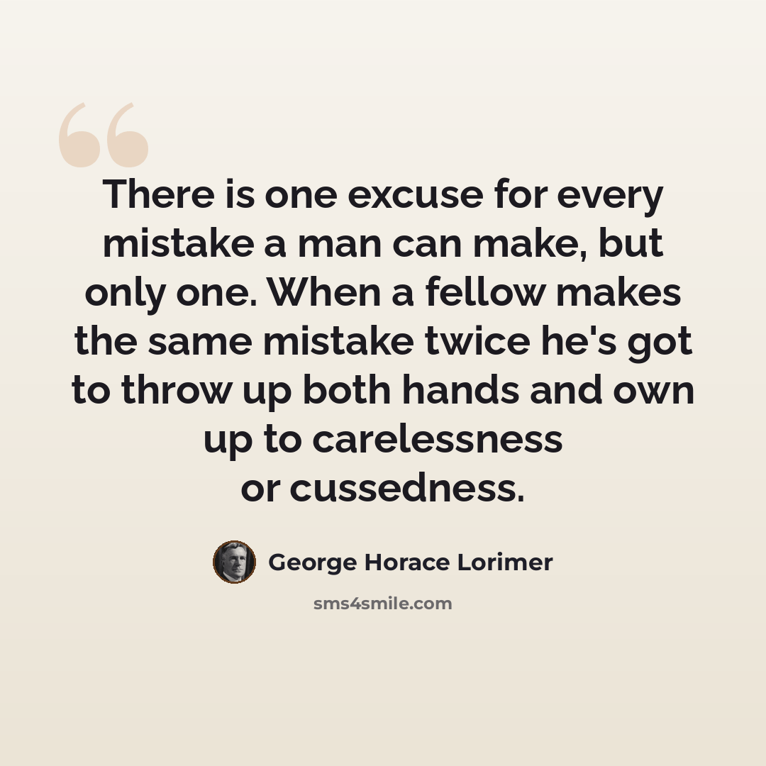 “There is one excuse for every mistake a man can make, but only one. When a fellow makes the same mistake twice he's got to throw up both hands and own up to carelessness or cussedness.” quote by George Horace Lorimer