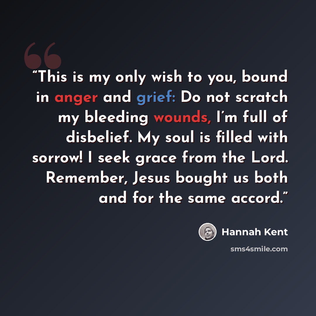 “This is my only wish to you, bound in anger and grief: Do not scratch my bleeding wounds, I’m full of disbelief. My soul is filled with sorrow! I seek grace from the Lord. Remember, Jesus bought us both and for the same accord.” quote by Hannah Kent